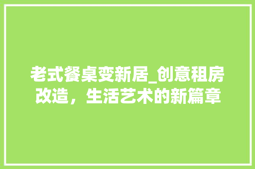 老式餐桌变新居_创意租房改造，生活艺术的新篇章 综合便民