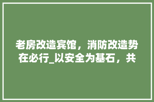 老房改造宾馆，消防改造势在必行_以安全为基石，共筑温馨家园
