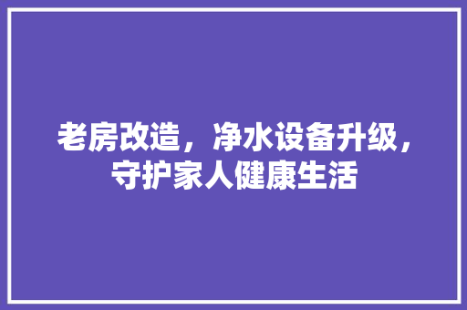 老房改造，净水设备升级，守护家人健康生活