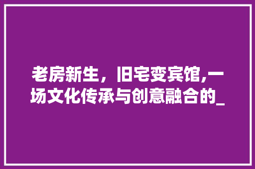 老房新生，旧宅变宾馆,一场文化传承与创意融合的_之旅