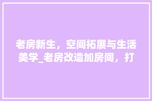 老房新生，空间拓展与生活美学_老房改造加房间，打造理想居住环境
