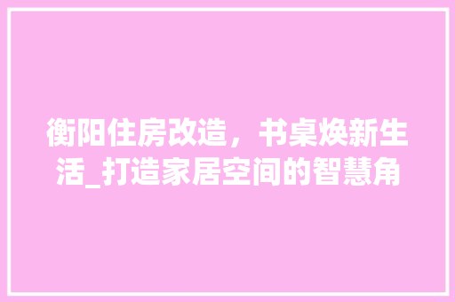 衡阳住房改造，书桌焕新生活_打造家居空间的智慧角落