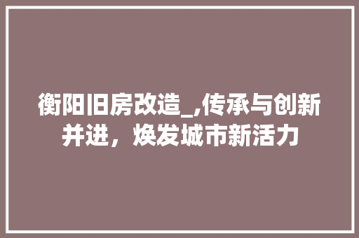 衡阳旧房改造_,传承与创新并进，焕发城市新活力