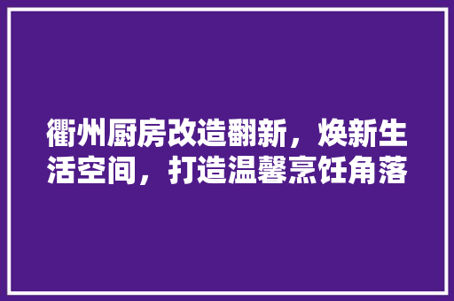 衢州厨房改造翻新，焕新生活空间，打造温馨烹饪角落