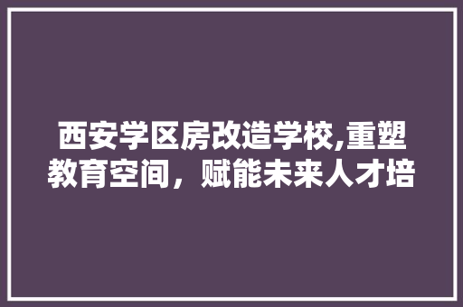 西安学区房改造学校,重塑教育空间，赋能未来人才培养