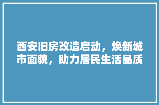 西安旧房改造启动，焕新城市面貌，助力居民生活品质提升