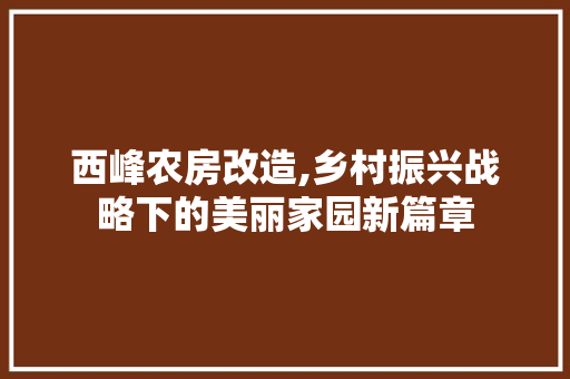 西峰农房改造,乡村振兴战略下的美丽家园新篇章