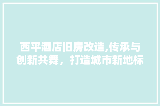 西平酒店旧房改造,传承与创新共舞，打造城市新地标