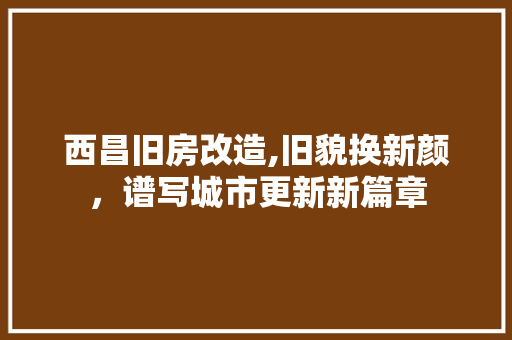 西昌旧房改造,旧貌换新颜，谱写城市更新新篇章