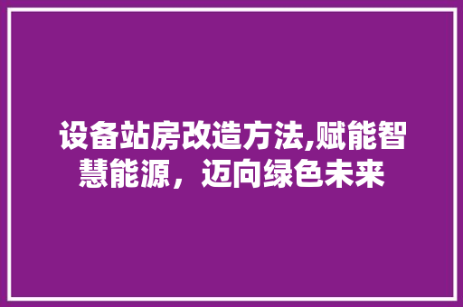 设备站房改造方法,赋能智慧能源，迈向绿色未来