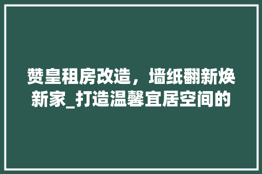 赞皇租房改造，墙纸翻新焕新家_打造温馨宜居空间的艺术之旅