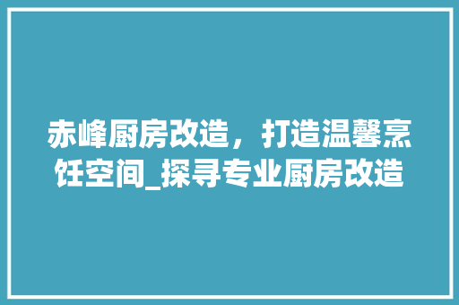 赤峰厨房改造，打造温馨烹饪空间_探寻专业厨房改造公司的奥秘