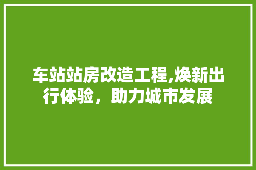 车站站房改造工程,焕新出行体验，助力城市发展