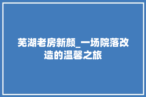 芜湖老房新颜_一场院落改造的温馨之旅 汽车维修