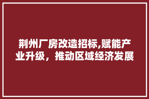 荆州厂房改造招标,赋能产业升级，推动区域经济发展