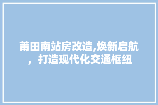 莆田南站房改造,焕新启航，打造现代化交通枢纽