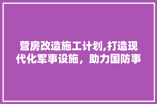 营房改造施工计划,打造现代化军事设施，助力国防事业发展