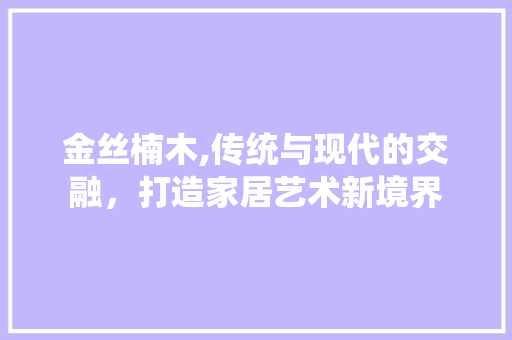 金丝楠木,传统与现代的交融，打造家居艺术新境界