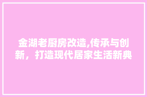 金湖老厨房改造,传承与创新，打造现代居家生活新典范