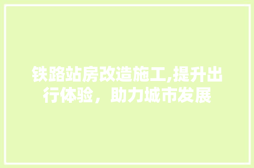 铁路站房改造施工,提升出行体验，助力城市发展
