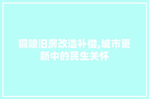 铜陵旧房改造补偿,城市更新中的民生关怀