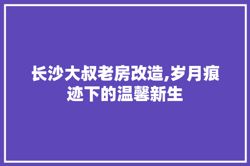 长沙大叔老房改造,岁月痕迹下的温馨新生