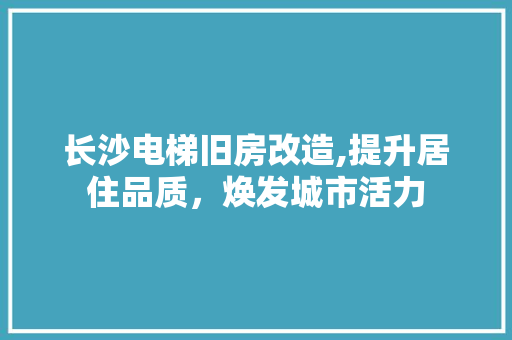 长沙电梯旧房改造,提升居住品质，焕发城市活力