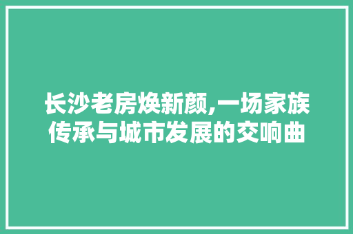 长沙老房焕新颜,一场家族传承与城市发展的交响曲