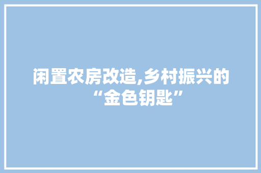 闲置农房改造,乡村振兴的“金色钥匙”