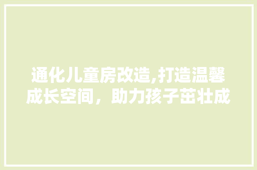 通化儿童房改造,打造温馨成长空间，助力孩子茁壮成长