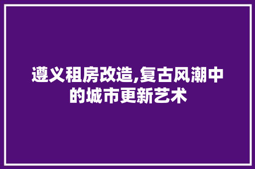 遵义租房改造,复古风潮中的城市更新艺术