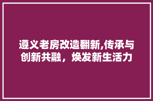 遵义老房改造翻新,传承与创新共融，焕发新生活力