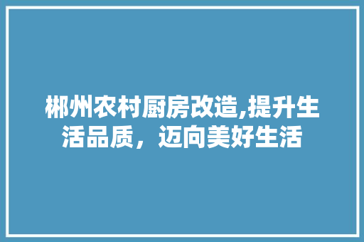 郴州农村厨房改造,提升生活品质，迈向美好生活