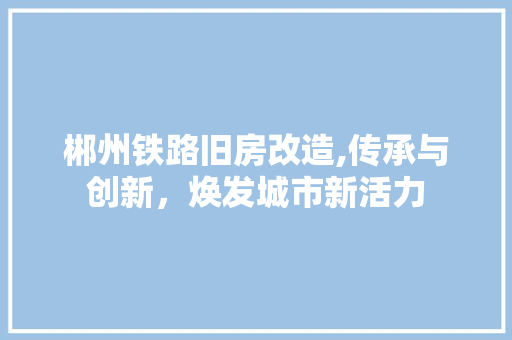 郴州铁路旧房改造,传承与创新，焕发城市新活力