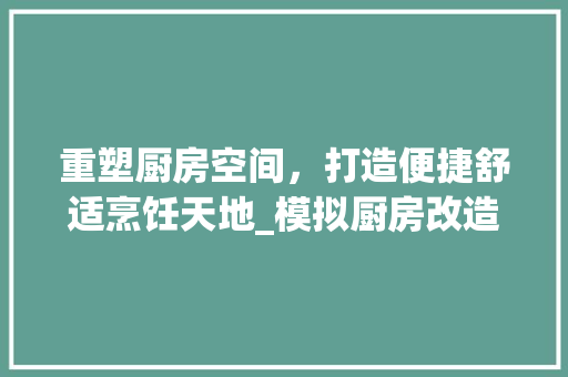 重塑厨房空间，打造便捷舒适烹饪天地_模拟厨房改造方法介绍 家电维修