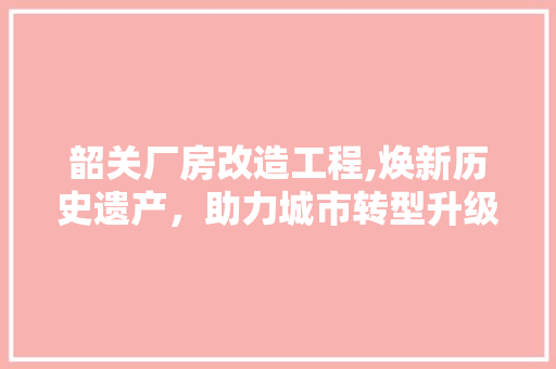 韶关厂房改造工程,焕新历史遗产，助力城市转型升级 综合便民