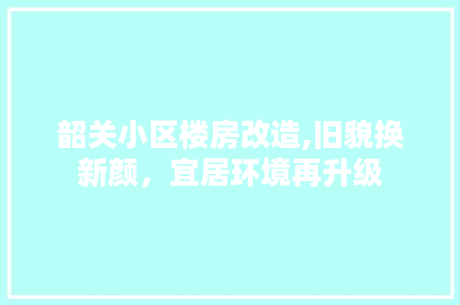 韶关小区楼房改造,旧貌换新颜，宜居环境再升级 综合便民