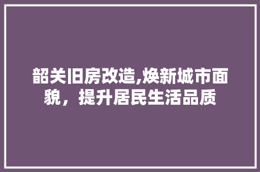 韶关旧房改造,焕新城市面貌，提升居民生活品质 汽车维修