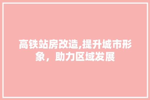 高铁站房改造,提升城市形象，助力区域发展