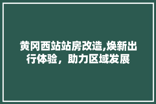 黄冈西站站房改造,焕新出行体验，助力区域发展