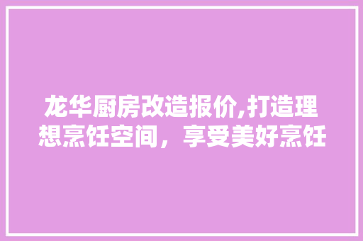 龙华厨房改造报价,打造理想烹饪空间，享受美好烹饪时光