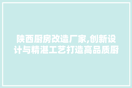 陕西厨房改造厂家,创新设计与精湛工艺打造高品质厨房生活