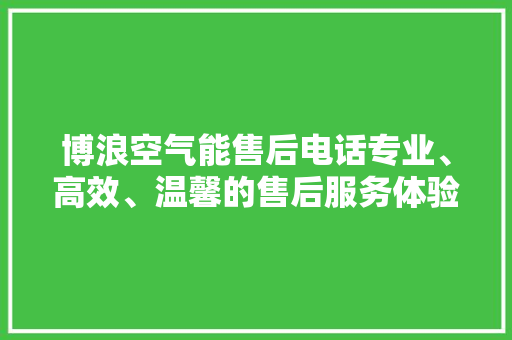 博浪空气能售后电话专业、高效、温馨的售后服务体验