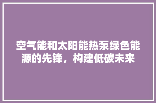 空气能和太阳能热泵绿色能源的先锋，构建低碳未来