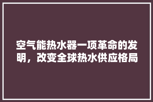 空气能热水器一项革命的发明，改变全球热水供应格局