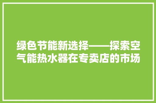 绿色节能新选择——探索空气能热水器在专卖店的市场魅力 厨房维修