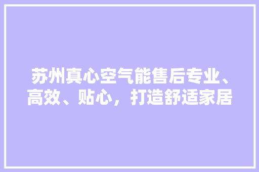 苏州真心空气能售后专业、高效、贴心，打造舒适家居新体验