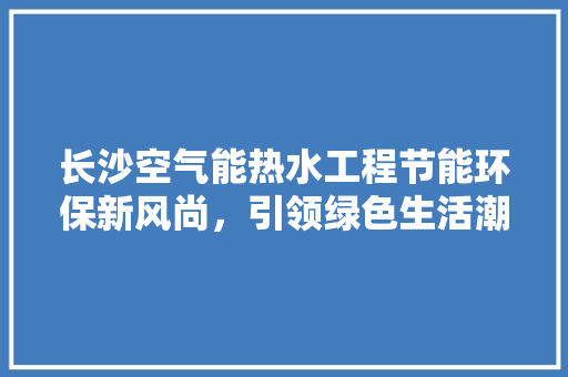长沙空气能热水工程节能环保新风尚，引领绿色生活潮流