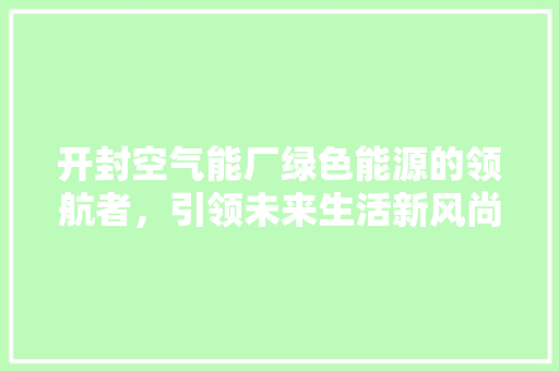 开封空气能厂绿色能源的领航者，引领未来生活新风尚