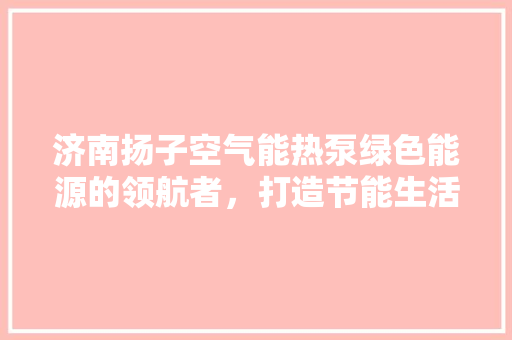 济南扬子空气能热泵绿色能源的领航者，打造节能生活新风尚